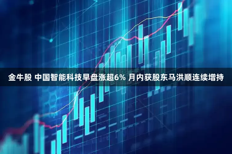 金牛股 中国智能科技早盘涨超6% 月内获股东马洪顺连续增持