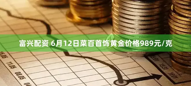 富兴配资 6月12日菜百首饰黄金价格989元/克