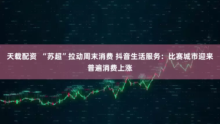 天载配资  “苏超”拉动周末消费 抖音生活服务：比赛城市迎来普遍消费上涨