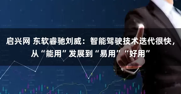 启兴网 东软睿驰刘威：智能驾驶技术迭代很快，从“能用”发展到“易用”“好用”