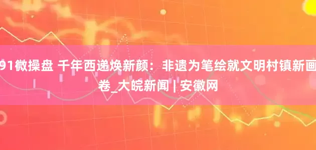 91微操盘 千年西递焕新颜：非遗为笔绘就文明村镇新画卷_大皖新闻 | 安徽网