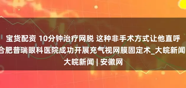 宝货配资 10分钟治疗网脱 这种非手术方式让他直呼太幸运 合肥普瑞眼科医院成功开展充气视网膜固定术_大皖新闻 | 安徽网