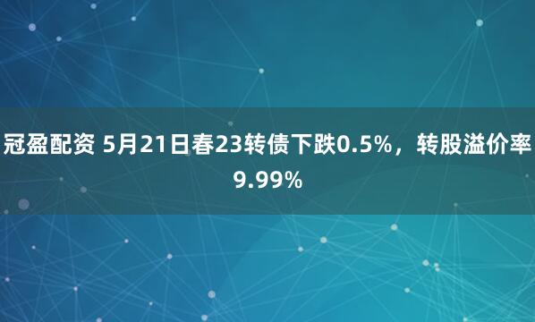 冠盈配资 5月21日春23转债下跌0.5%，转股溢价率9.99%
