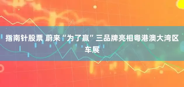 指南针股票 蔚来“为了赢”三品牌亮相粤港澳大湾区车展