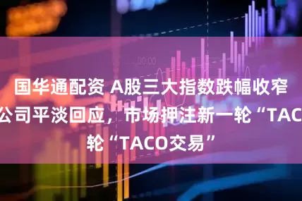 国华通配资 A股三大指数跌幅收窄，上市公司平淡回应，市场押注新一轮“TACO交易”