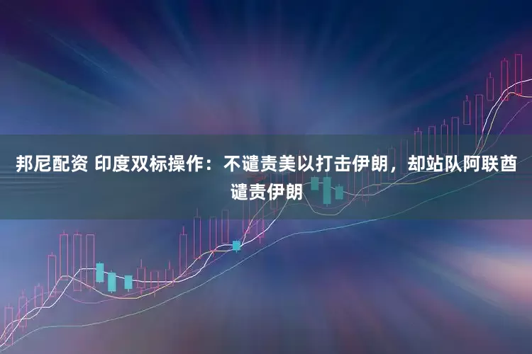 邦尼配资 印度双标操作：不谴责美以打击伊朗，却站队阿联酋谴责伊朗